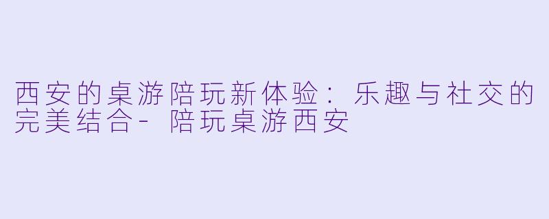 西安的桌游陪玩新体验：乐趣与社交的完美结合-陪玩桌游西安