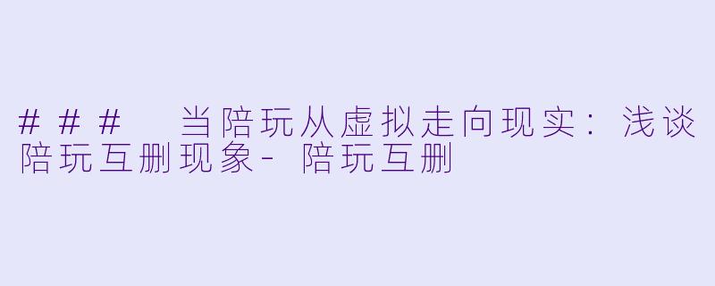 ### 当陪玩从虚拟走向现实：浅谈陪玩互删现象-陪玩互删