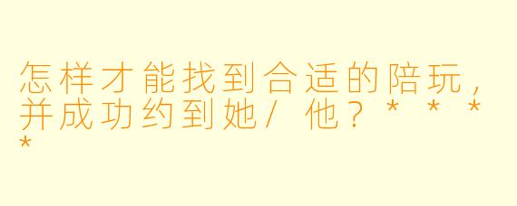 怎样才能找到合适的陪玩,并成功约到她/他?****