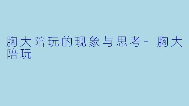 胸大陪玩的现象与思考-胸大陪玩