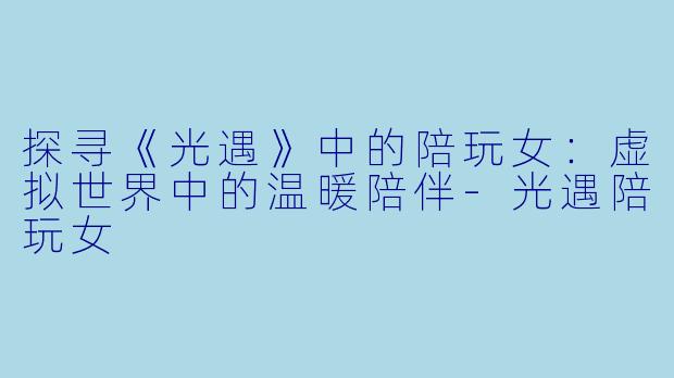 探寻《光遇》中的陪玩女：虚拟世界中的温暖陪伴-光遇陪玩女