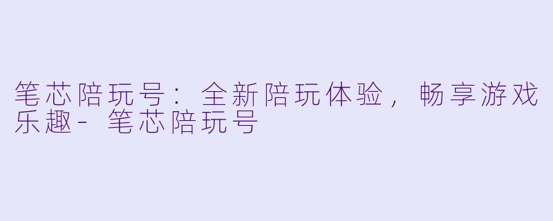 笔芯陪玩号：全新陪玩体验，畅享游戏乐趣-笔芯陪玩号