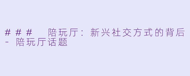 ### 陪玩厅：新兴社交方式的背后-陪玩厅话题