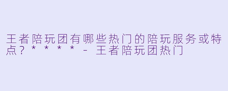 王者陪玩团有哪些热门的陪玩服务或特点?****