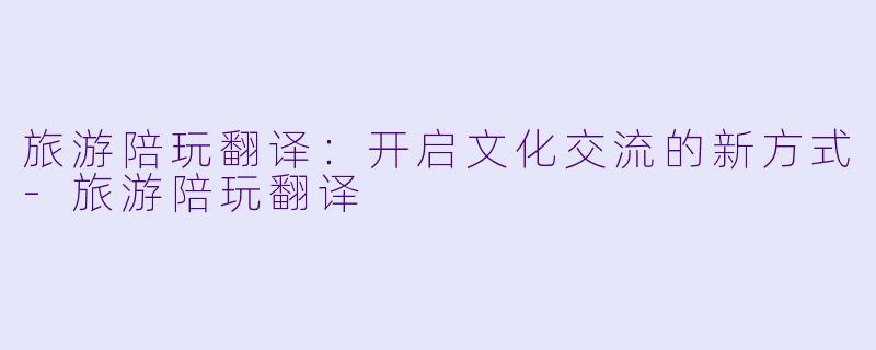 旅游陪玩翻译:开启文化交流的新方式