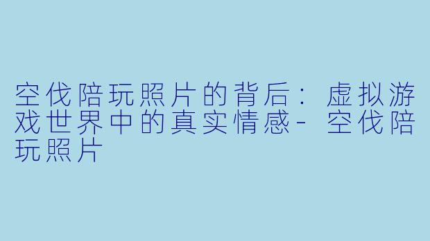 空伐陪玩照片的背后：虚拟游戏世界中的真实情感-空伐陪玩照片