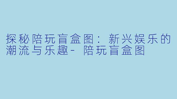 探秘陪玩盲盒图：新兴娱乐的潮流与乐趣-陪玩盲盒图