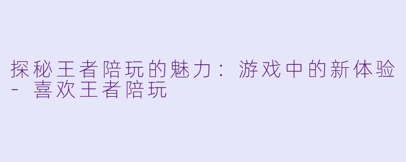 探秘王者陪玩的魅力：游戏中的新体验-喜欢王者陪玩