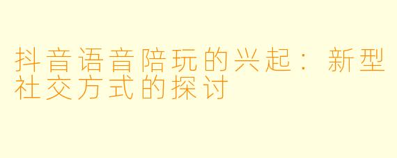 抖音语音陪玩的兴起：新型社交方式的探讨