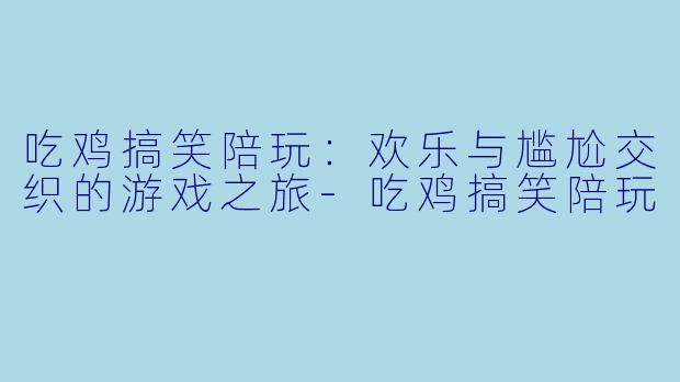 吃鸡搞笑陪玩：欢乐与尴尬交织的游戏之旅-吃鸡搞笑陪玩