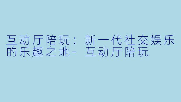 互动厅陪玩：新一代社交娱乐的乐趣之地-互动厅陪玩