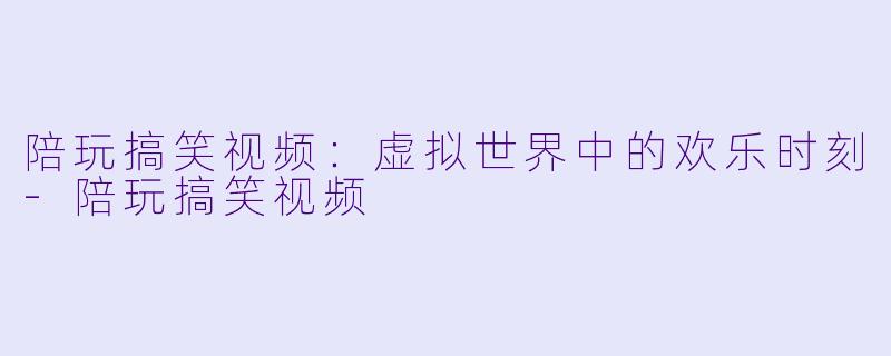陪玩搞笑视频：虚拟世界中的欢乐时刻-陪玩搞笑视频