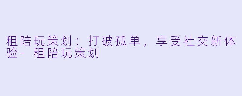 租陪玩策划：打破孤单，享受社交新体验-租陪玩策划