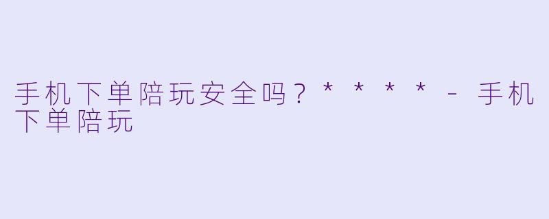 手机下单陪玩安全吗？****-手机下单陪玩