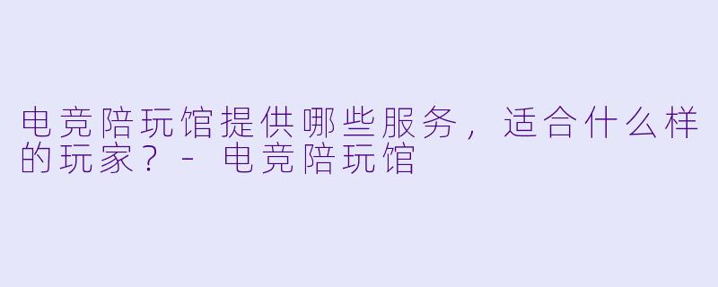 电竞陪玩馆提供哪些服务，适合什么样的玩家？