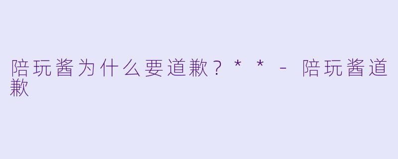 陪玩酱为什么要道歉？**-陪玩酱道歉