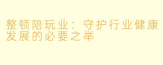 整顿陪玩业:守护行业健康发展的必要之举