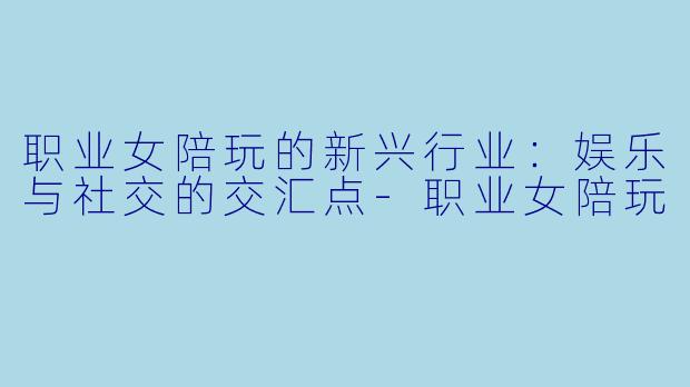 职业女陪玩的新兴行业：娱乐与社交的交汇点-职业女陪玩