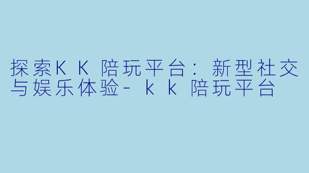探索KK陪玩平台：新型社交与娱乐体验-kk陪玩平台