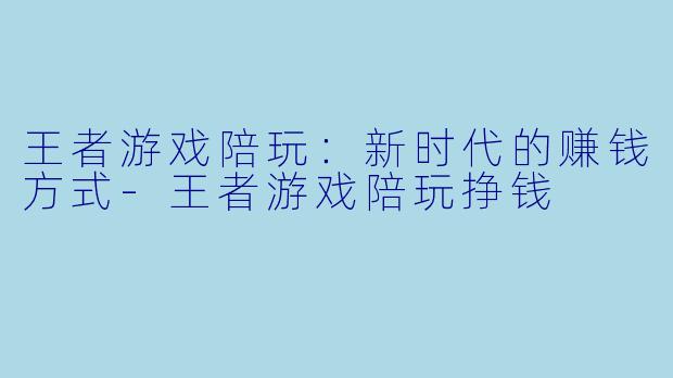 王者游戏陪玩：新时代的赚钱方式-王者游戏陪玩挣钱