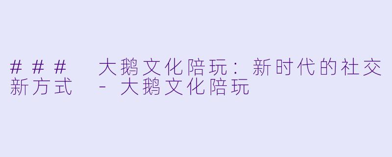 ### 大鹅文化陪玩：新时代的社交新方式 -大鹅文化陪玩