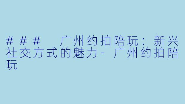 ### 广州约拍陪玩：新兴社交方式的魅力-广州约拍陪玩