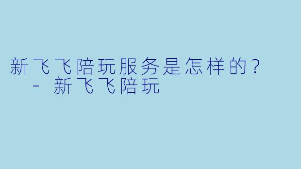 新飞飞陪玩服务是怎样的？  -新飞飞陪玩