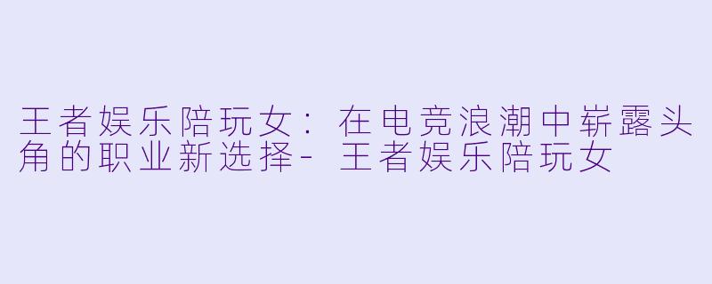 王者娱乐陪玩女：在电竞浪潮中崭露头角的职业新选择-王者娱乐陪玩女