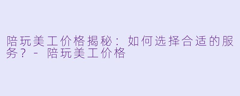 陪玩美工价格揭秘：如何选择合适的服务？-陪玩美工价格
