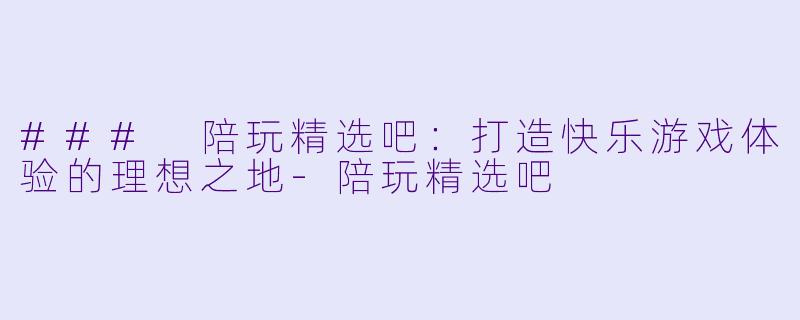 ### 陪玩精选吧：打造快乐游戏体验的理想之地-陪玩精选吧