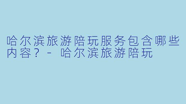 哈尔滨旅游陪玩服务包含哪些内容？-哈尔滨旅游陪玩