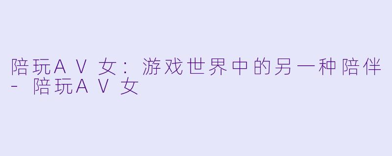 陪玩AV女：游戏世界中的另一种陪伴-陪玩AV女