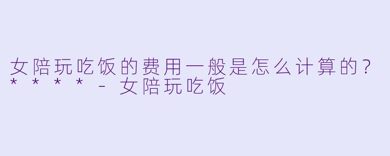 女陪玩吃饭的费用一般是怎么计算的？****