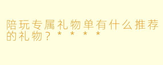 陪玩专属礼物单有什么推荐的礼物?****
