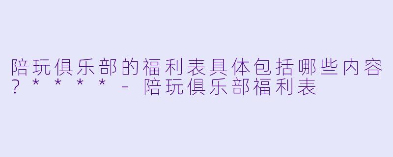 陪玩俱乐部的福利表具体包括哪些内容？****-陪玩俱乐部福利表