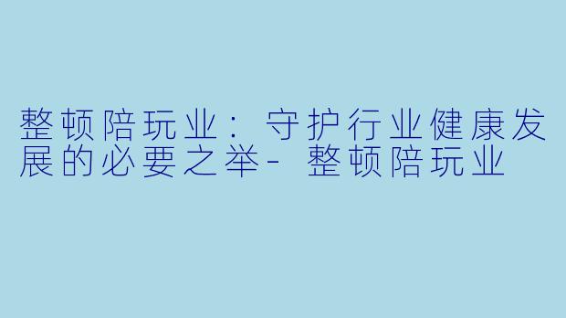 整顿陪玩业：守护行业健康发展的必要之举-整顿陪玩业