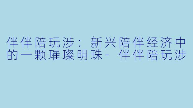 伴伴陪玩涉:新兴陪伴经济中的一颗璀璨明珠