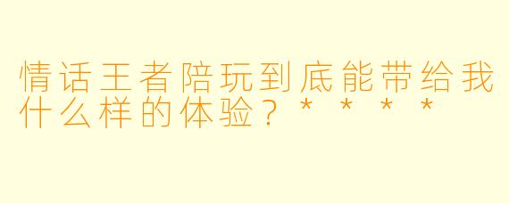 情话王者陪玩到底能带给我什么样的体验?****
