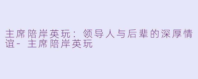 主席陪岸英玩:领导人与后辈的深厚情谊