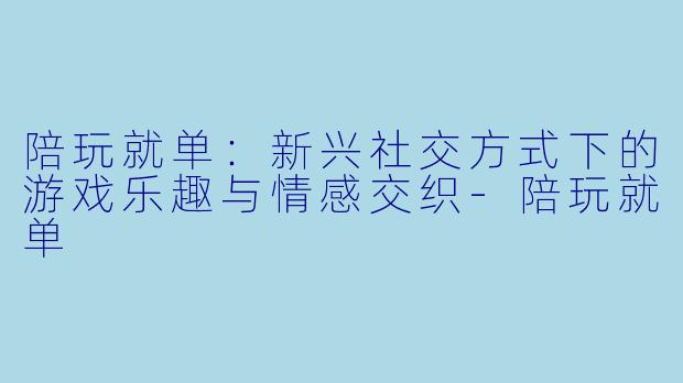 陪玩就单：新兴社交方式下的游戏乐趣与情感交织-陪玩就单
