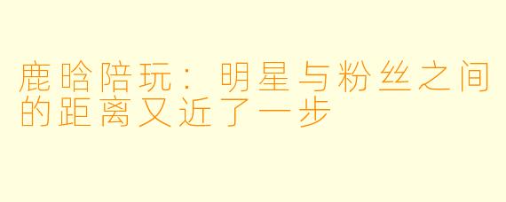 鹿晗陪玩:明星与粉丝之间的距离又近了一步