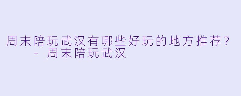 周末陪玩武汉有哪些好玩的地方推荐？  -周末陪玩武汉