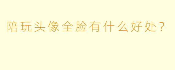 陪玩头像全脸有什么好处？  