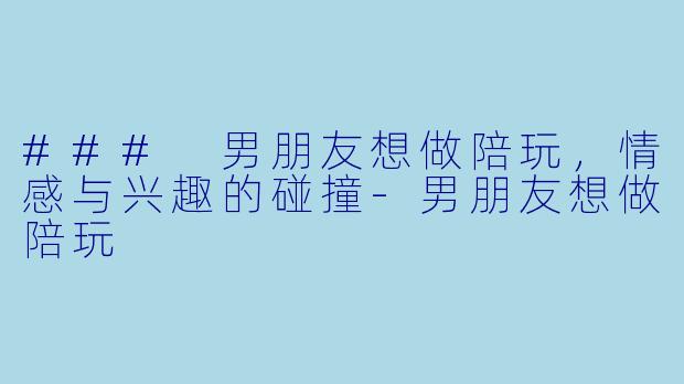 ### 男朋友想做陪玩，情感与兴趣的碰撞-男朋友想做陪玩