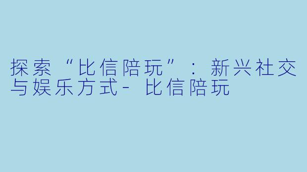 探索“比信陪玩”：新兴社交与娱乐方式-比信陪玩