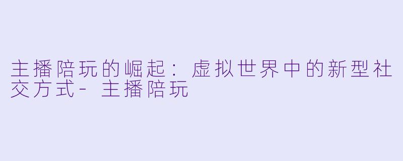 主播陪玩的崛起：虚拟世界中的新型社交方式-主播陪玩
