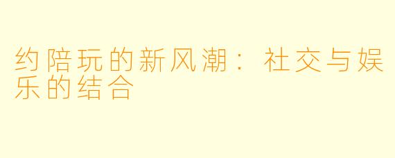约陪玩的新风潮：社交与娱乐的结合