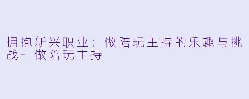 拥抱新兴职业：做陪玩主持的乐趣与挑战-做陪玩主持