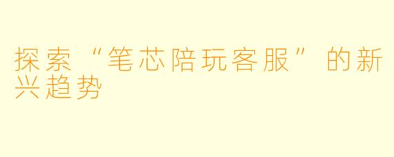 探索“笔芯陪玩客服”的新兴趋势