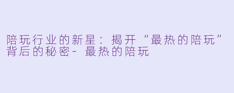 陪玩行业的新星：揭开“最热的陪玩”背后的秘密-最热的陪玩